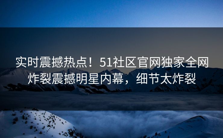 实时震撼热点！51社区官网独家全网炸裂震撼明星内幕，细节太炸裂