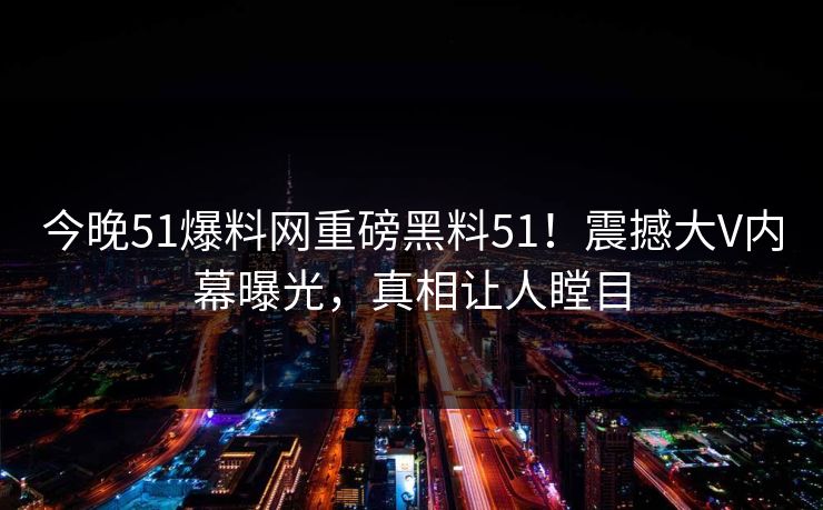 今晚51爆料网重磅黑料51！震撼大V内幕曝光，真相让人瞠目