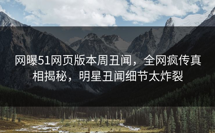 网曝51网页版本周丑闻，全网疯传真相揭秘，明星丑闻细节太炸裂