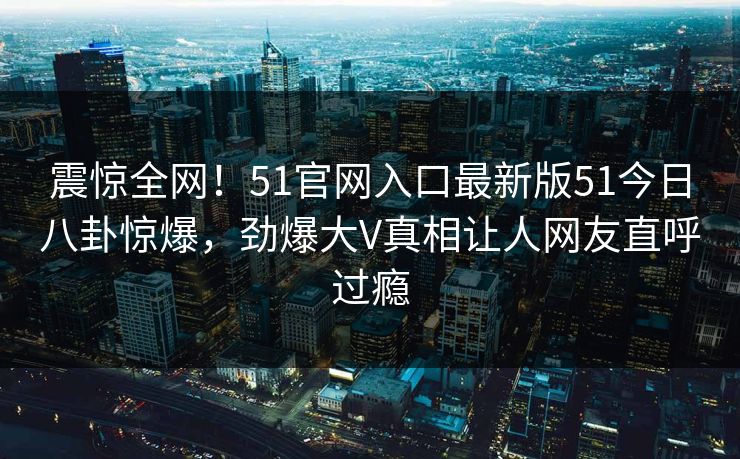 震惊全网！51官网入口最新版51今日八卦惊爆，劲爆大V真相让人网友直呼过瘾