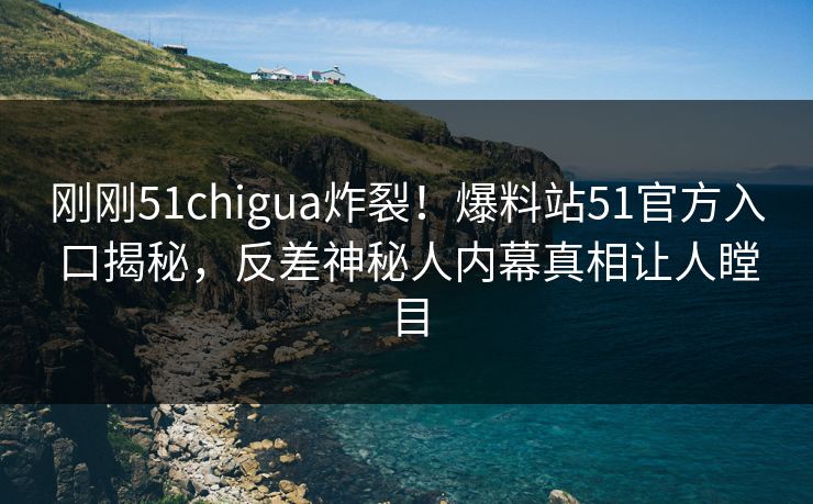 刚刚51chigua炸裂！爆料站51官方入口揭秘，反差神秘人内幕真相让人瞠目