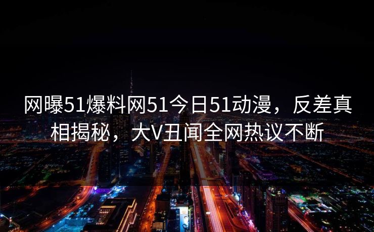 网曝51爆料网51今日51动漫，反差真相揭秘，大V丑闻全网热议不断