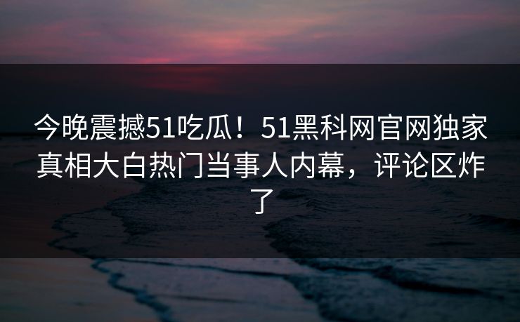 今晚震撼51吃瓜！51黑科网官网独家真相大白热门当事人内幕，评论区炸了
