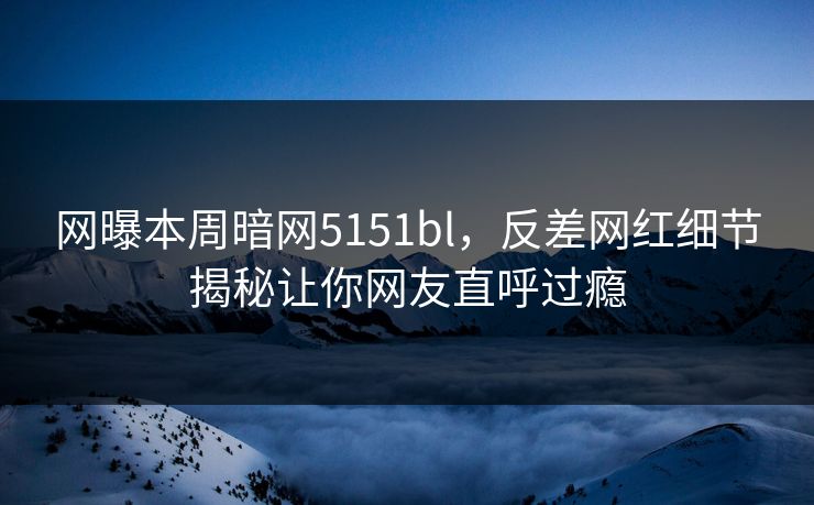 网曝本周暗网5151bl，反差网红细节揭秘让你网友直呼过瘾