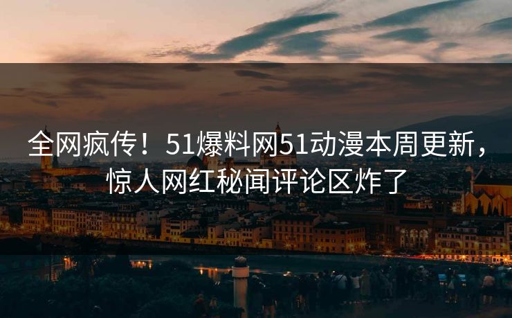 全网疯传！51爆料网51动漫本周更新，惊人网红秘闻评论区炸了