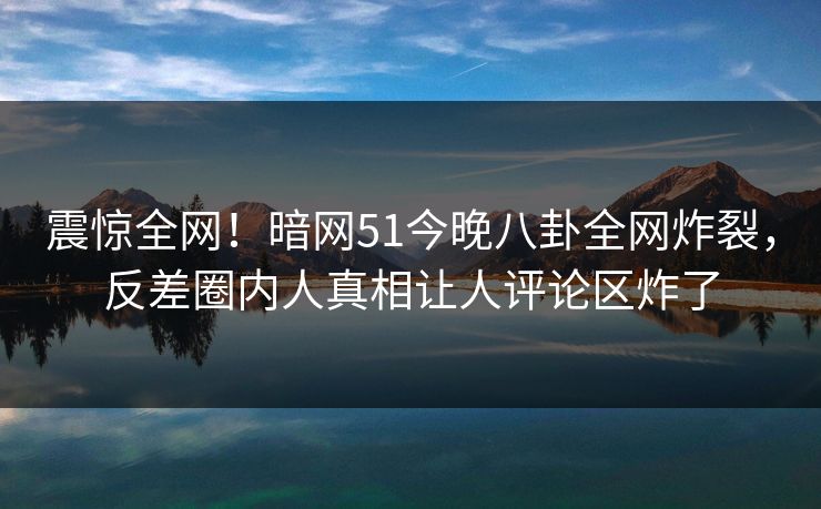 震惊全网！暗网51今晚八卦全网炸裂，反差圈内人真相让人评论区炸了