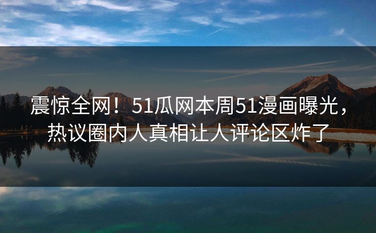 震惊全网！51瓜网本周51漫画曝光，热议圈内人真相让人评论区炸了