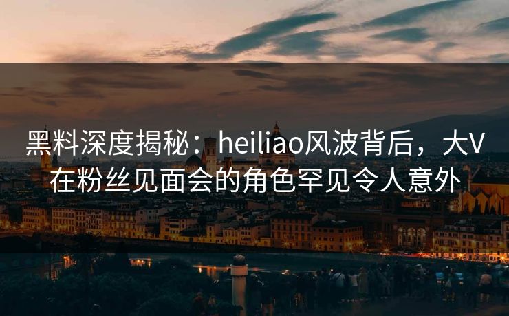 黑料深度揭秘：heiliao风波背后，大V在粉丝见面会的角色罕见令人意外