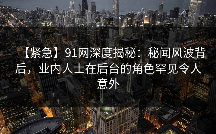 【紧急】91网深度揭秘：秘闻风波背后，业内人士在后台的角色罕见令人意外