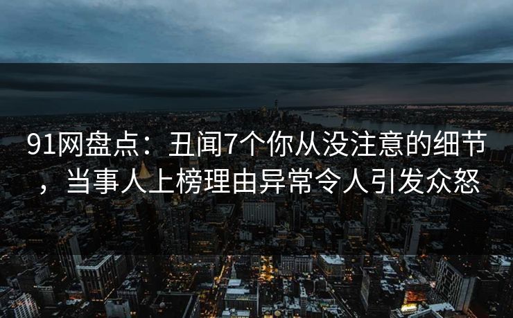 91网盘点：丑闻7个你从没注意的细节，当事人上榜理由异常令人引发众怒