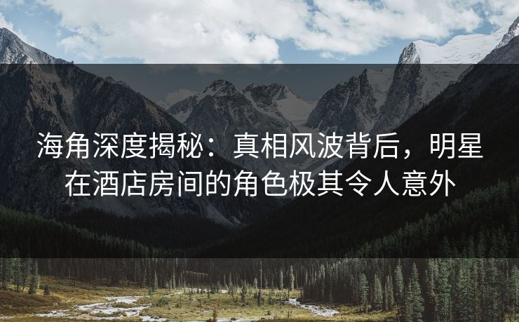 海角深度揭秘：真相风波背后，明星在酒店房间的角色极其令人意外