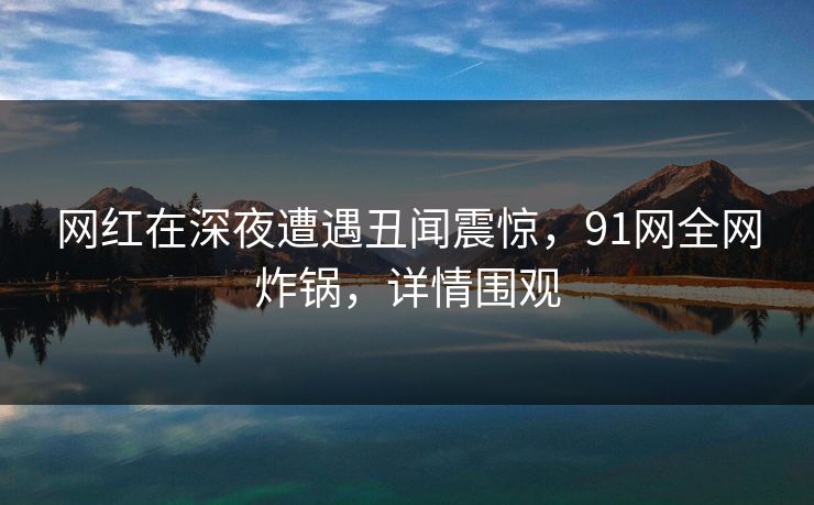 网红在深夜遭遇丑闻震惊，91网全网炸锅，详情围观