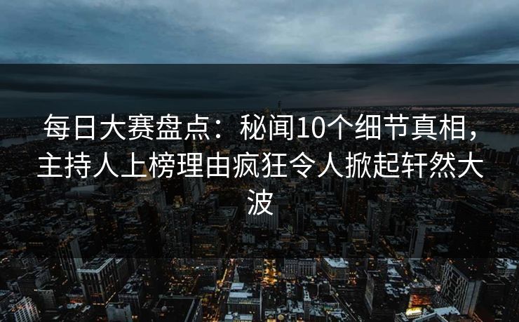 每日大赛盘点：秘闻10个细节真相，主持人上榜理由疯狂令人掀起轩然大波