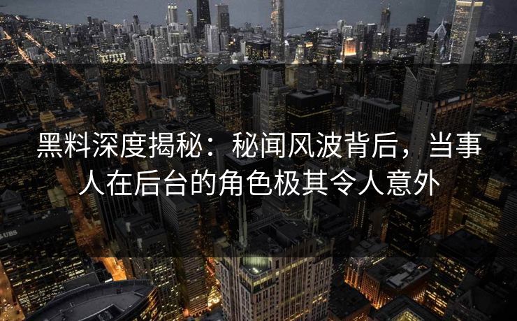 黑料深度揭秘：秘闻风波背后，当事人在后台的角色极其令人意外