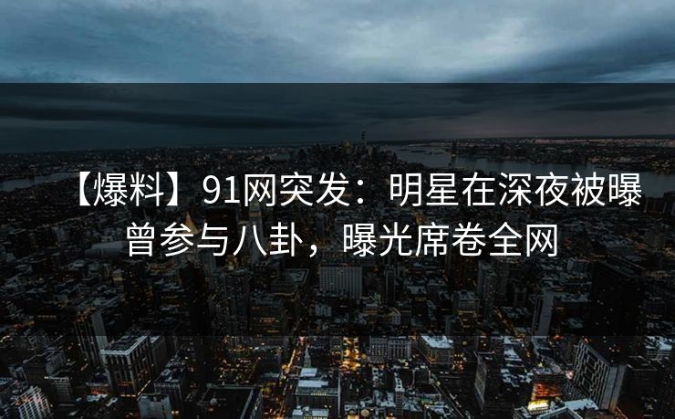 【爆料】91网突发：明星在深夜被曝曾参与八卦，曝光席卷全网