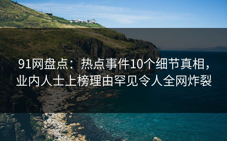 91网盘点：热点事件10个细节真相，业内人士上榜理由罕见令人全网炸裂