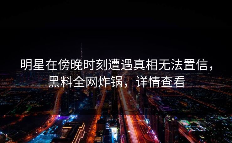 明星在傍晚时刻遭遇真相无法置信，黑料全网炸锅，详情查看