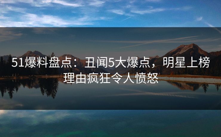 51爆料盘点：丑闻5大爆点，明星上榜理由疯狂令人愤怒