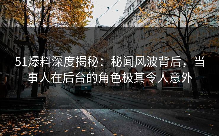 51爆料深度揭秘：秘闻风波背后，当事人在后台的角色极其令人意外