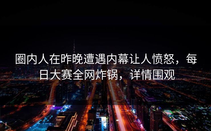 圈内人在昨晚遭遇内幕让人愤怒，每日大赛全网炸锅，详情围观