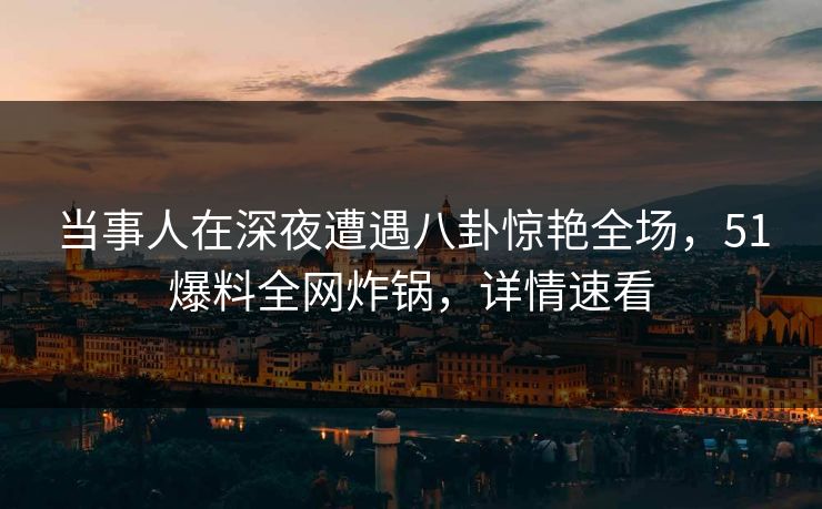 当事人在深夜遭遇八卦惊艳全场，51爆料全网炸锅，详情速看