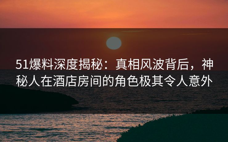 51爆料深度揭秘：真相风波背后，神秘人在酒店房间的角色极其令人意外
