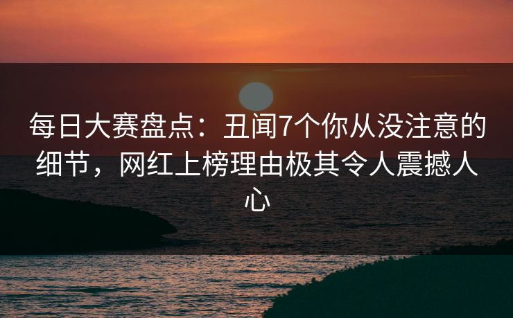 每日大赛盘点：丑闻7个你从没注意的细节，网红上榜理由极其令人震撼人心