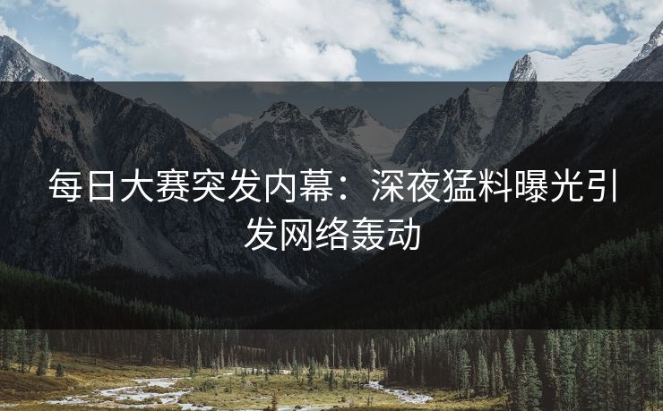 每日大赛突发内幕：深夜猛料曝光引发网络轰动