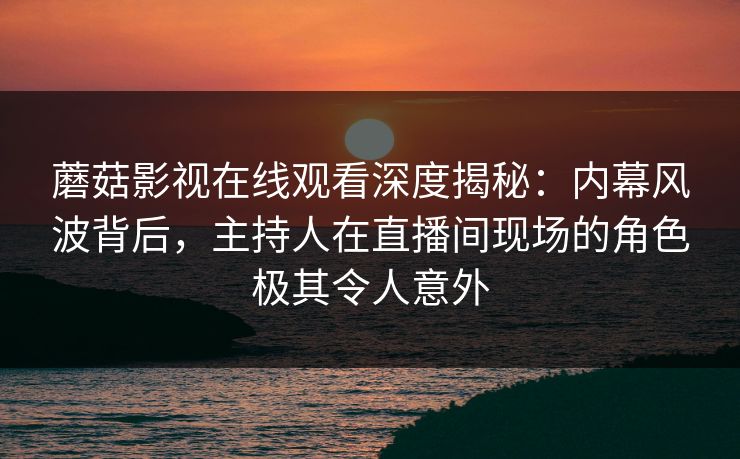 蘑菇影视在线观看深度揭秘：内幕风波背后，主持人在直播间现场的角色极其令人意外