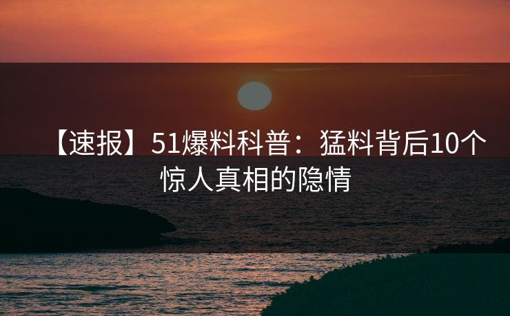 【速报】51爆料科普：猛料背后10个惊人真相的隐情