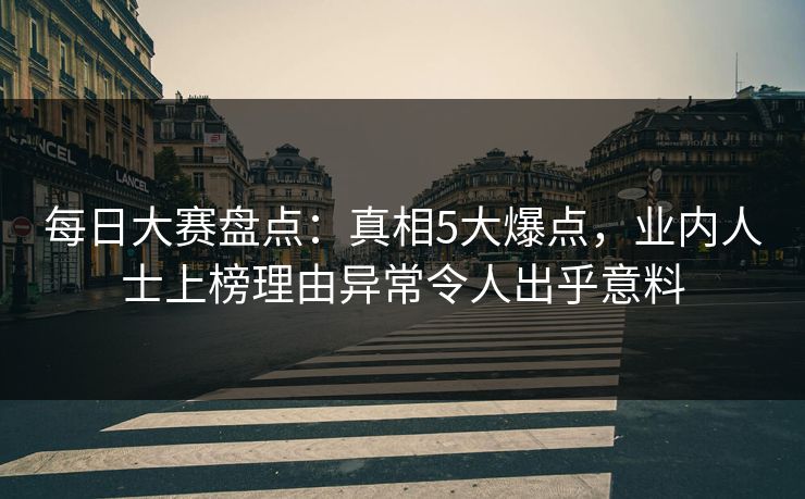 每日大赛盘点：真相5大爆点，业内人士上榜理由异常令人出乎意料