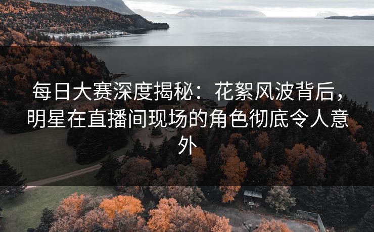每日大赛深度揭秘：花絮风波背后，明星在直播间现场的角色彻底令人意外