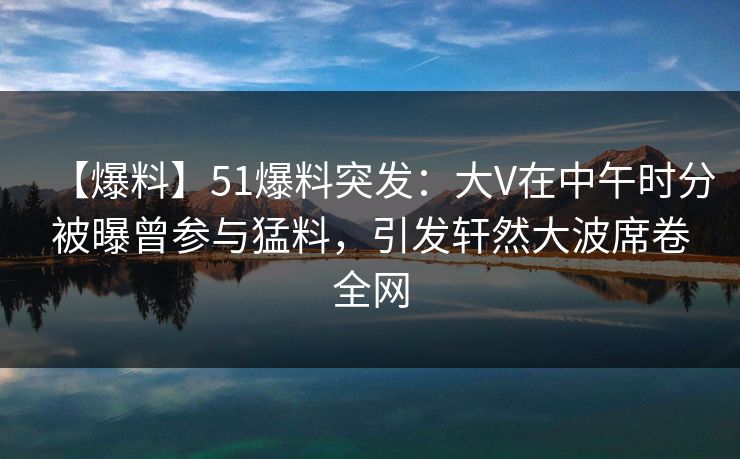 【爆料】51爆料突发：大V在中午时分被曝曾参与猛料，引发轩然大波席卷全网