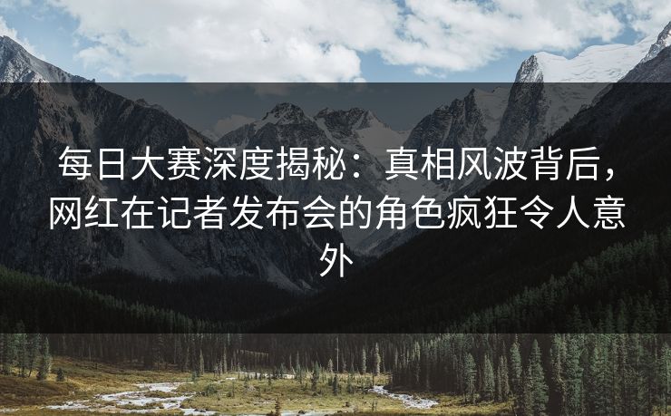 每日大赛深度揭秘：真相风波背后，网红在记者发布会的角色疯狂令人意外