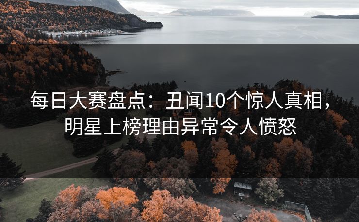 每日大赛盘点：丑闻10个惊人真相，明星上榜理由异常令人愤怒