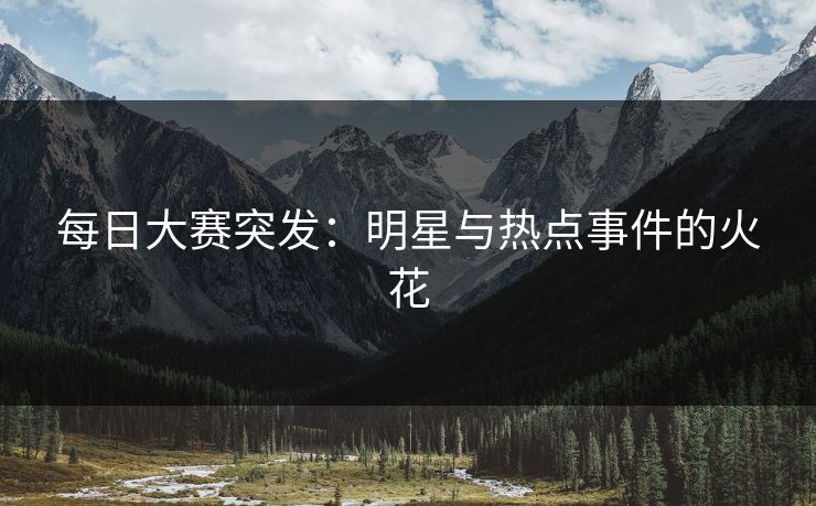 每日大赛突发：明星与热点事件的火花