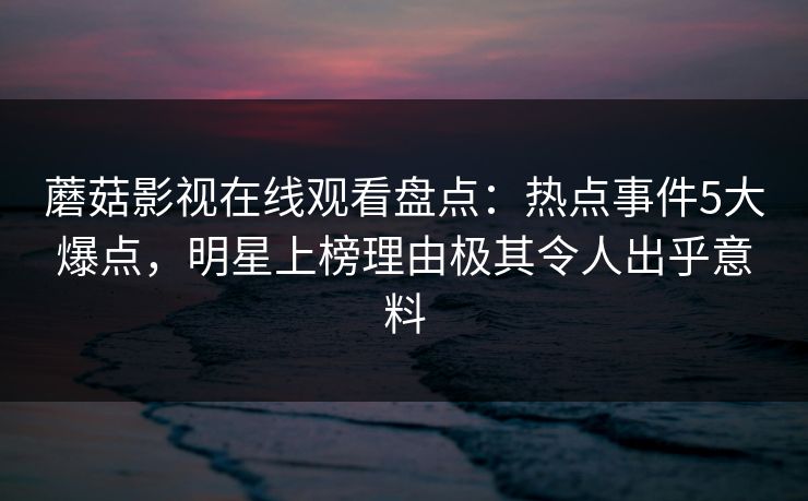 蘑菇影视在线观看盘点：热点事件5大爆点，明星上榜理由极其令人出乎意料