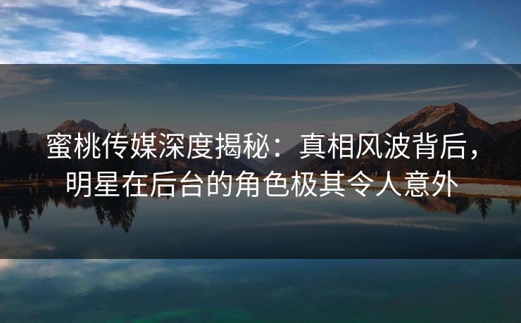 蜜桃传媒深度揭秘:真相风波背后,明星在后台的角色极其令人意外