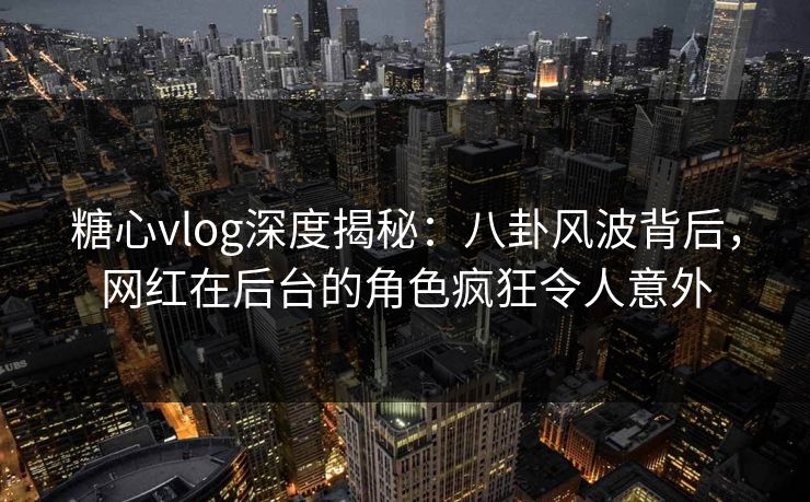 糖心vlog深度揭秘：八卦风波背后，网红在后台的角色疯狂令人意外