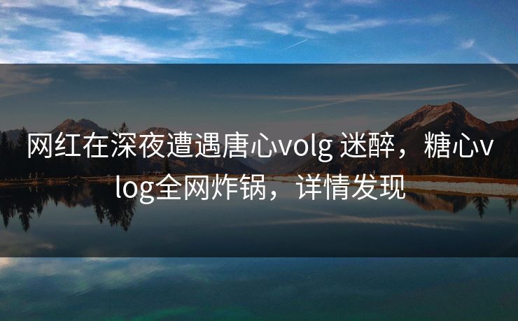 网红在深夜遭遇唐心volg 迷醉，糖心vlog全网炸锅，详情发现