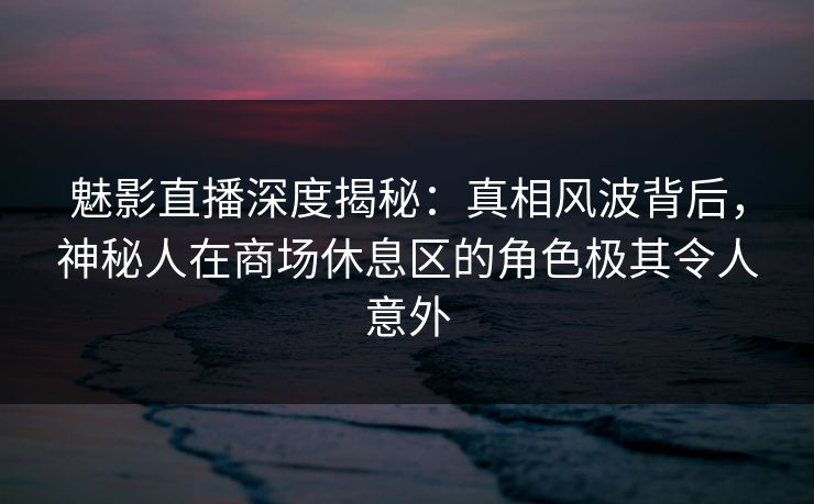 魅影直播深度揭秘：真相风波背后，神秘人在商场休息区的角色极其令人意外