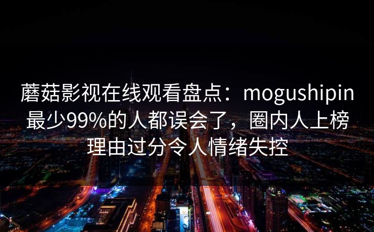 蘑菇影视在线观看盘点：mogushipin最少99%的人都误会了，圈内人上榜理由过分令人情绪失控