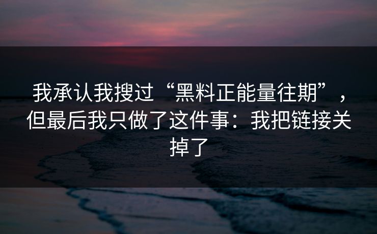 我承认我搜过“黑料正能量往期”，但最后我只做了这件事：我把链接关掉了
