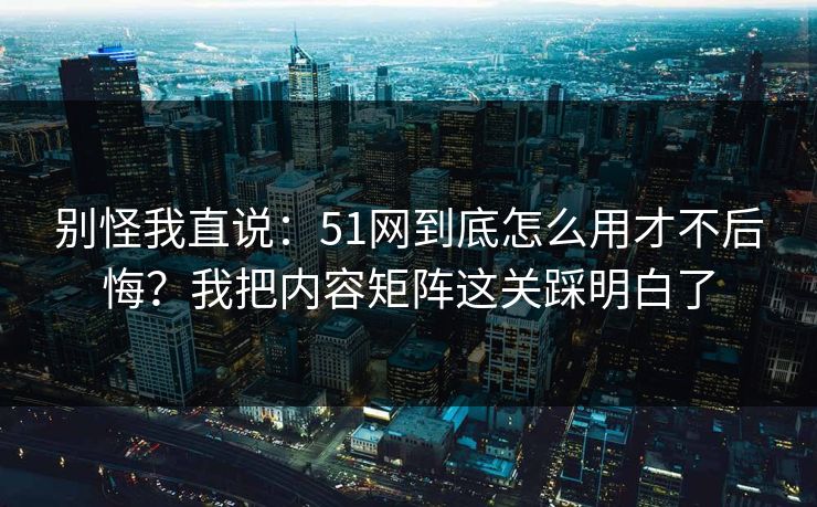 别怪我直说：51网到底怎么用才不后悔？我把内容矩阵这关踩明白了