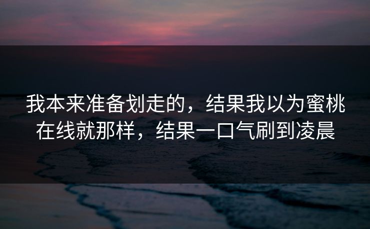 我本来准备划走的，结果我以为蜜桃在线就那样，结果一口气刷到凌晨