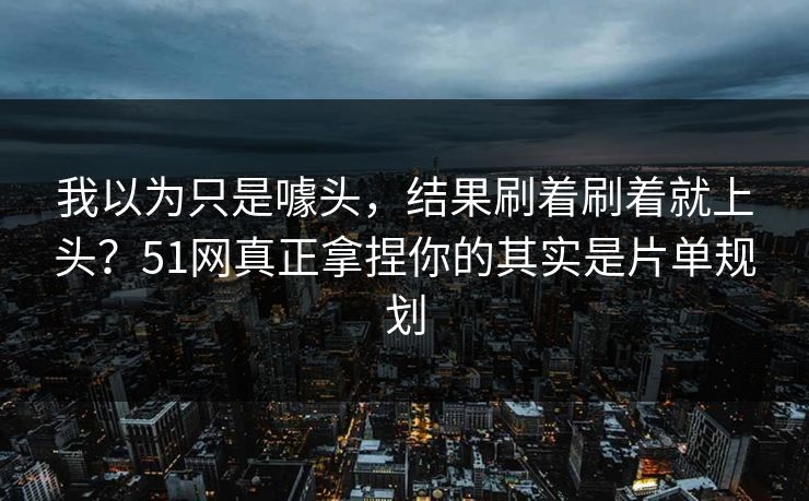 我以为只是噱头，结果刷着刷着就上头？51网真正拿捏你的其实是片单规划
