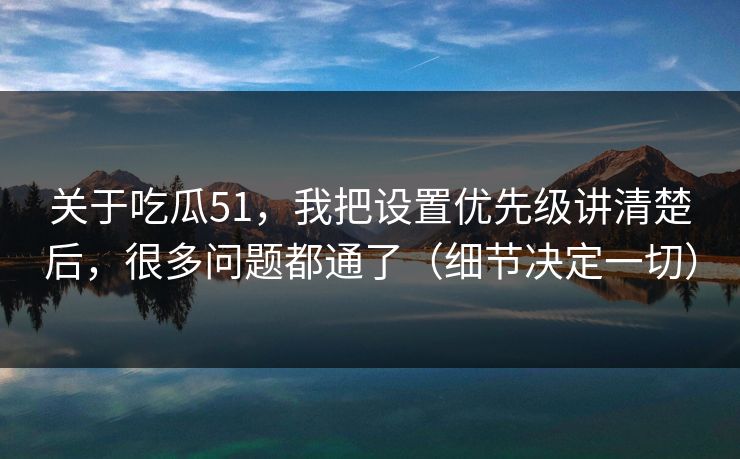 关于吃瓜51，我把设置优先级讲清楚后，很多问题都通了（细节决定一切）