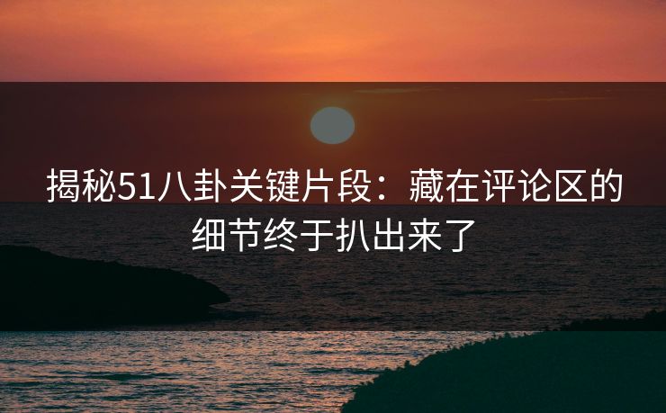 揭秘51八卦关键片段：藏在评论区的细节终于扒出来了