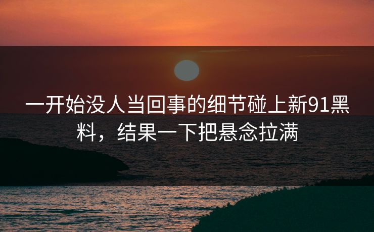一开始没人当回事的细节碰上新91黑料,结果一下把悬念拉满 一开始没人当回事的细节碰上新91黑料,结果一下把悬念拉满